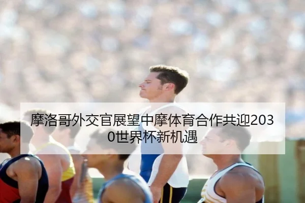 摩洛哥外交官展望中摩体育合作共迎2030世界杯新机遇
