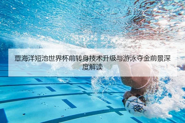 覃海洋短池世界杯前转身技术升级与游泳夺金前景深度解读